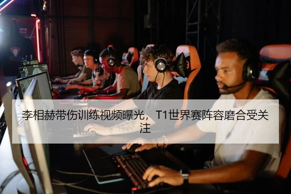 李相赫带伤训练视频曝光，T1世界赛阵容磨合受关注